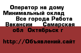 Оператор на дому › Минимальный оклад ­ 40 000 - Все города Работа » Вакансии   . Самарская обл.,Октябрьск г.